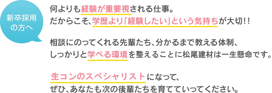 何よりも経験が重要視される仕事 だからこそ、学歴より「経験したい」という気持ちが大切!! 相談にのってくれる先輩たち、分かるまで教える体制、 しっかりと学べる環境を整えることに松尾建材は一生懸命です。 生コンのスペシャリストになって、 ぜひ、あなたも次の後輩たちを育てていってください。